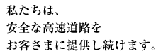 私たちは、安全な高速道路をお客さまに提供し続けます。