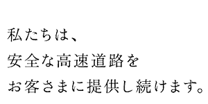 私たちは、安全な高速道路をお客さまに提供し続けます。