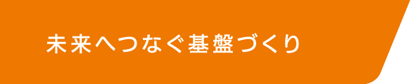 未来へつなぐ基盤づくり