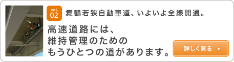 vol.02 舞鶴若狭自動車道、いよいよ全線開通。高速道路には、維持管理のためのもうひとつの道があります。詳しく見る