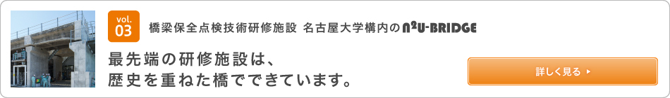 vol.03 Bridge maintenance inspection technology training facility The N2U-BRIDGE state-of-the-art training facility on the campus of Nagoya University is a bridge with a long history. See details