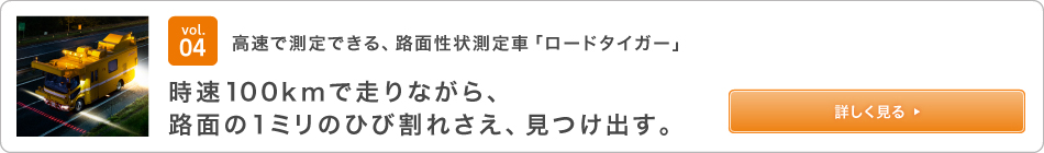 vol.04可以高速測量的路面測量車輛“ Road Tiger”在以100 km / h的速度行駛時，甚至在路面上發現1毫米的裂縫。查看詳情