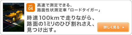 vol.04 高速で測定できる、路面性状測定車「ロードタイガー」 時速100kmで走りながら、路面の1ミリのひび割れさえ、見つけ出す。詳しく見る