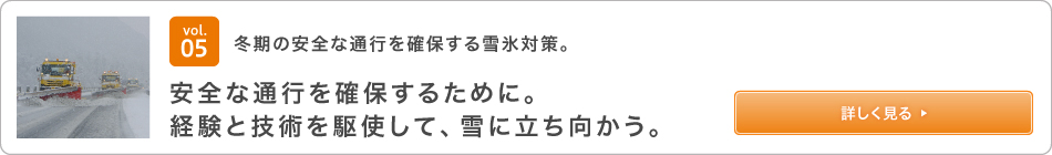 vol.05 冬期の安全な通行を確保する雪氷対策。 安全な通行を確保するために。経験と技術を駆使して、雪に立ち向かう。詳しく見る