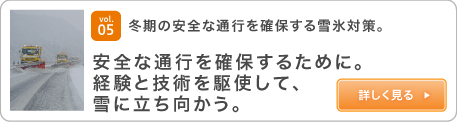 vol.05 冬期の安全な通行を確保する雪氷対策。 安全な通行を確保するために。経験と技術を駆使して、雪に立ち向かう。詳しく見る