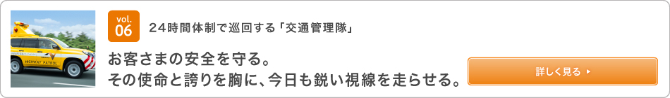 vol.06 24時間体制で巡回する「交通管理隊」 お客さまの安全を守る。その使命と誇りを胸に、今日も鋭い視線を走らせる。 詳しく見る