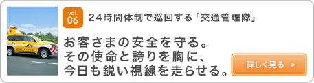 vol.06 24時間体制で巡回する「交通管理隊」 お客さまの安全を守る。その使命と誇りを胸に、今日も鋭い視線を走らせる。 詳しく見る