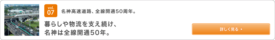 vol.07 名神高速道路、全線開通50周年。　暮らしや物流を支え続け、名神は全線開通50年。 詳しく見る