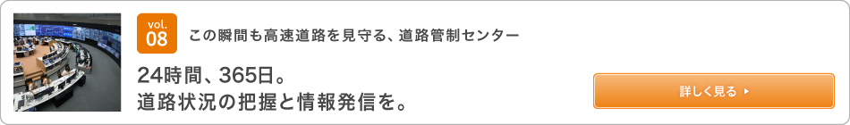 vol.08 この瞬間も高速道路を見守る、道路管制センター 24時間、365日。道路状況の把握と情報発信を。 詳しく見る