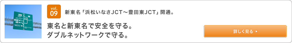 vol.09 新東名「浜松いなさJCT～豊田東JCT」開通。東名と新東名で安全を守る。ダブルネットワークで守る。 詳しく見る