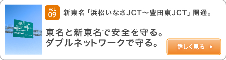 vol.09 新東名「浜松いなさJCT～豊田東JCT」開通。東名と新東名で安全を守る。ダブルネットワークで守る。 詳しく見る