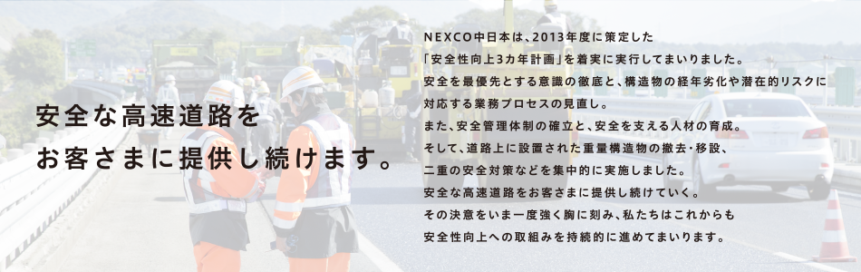 安全な高速道路を
お客さまに提供し続けます。NEXCO中日本は、2013年度に策定した「安全性向上3カ年計画」を着実に実行してまいりました。安全を最優先とする意識の徹底と、構造物の経年劣化や潜在的リスクに対応する業務プロセスの見直し。また、安全管理体制の確立と、安全を支える人材の育成。そして、道路上に設置された重量構造物の撤去・移設、二重の安全対策などを集中的に実施しました。安全な高速道路をお客さまに提供し続けていく。その決意をいま一度強く胸に刻み、私たちはこれからも安全性向上への取組みを持続的に進めてまいります。