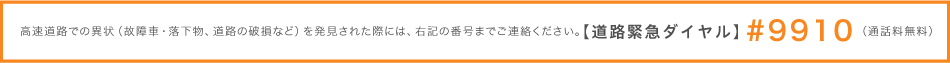 如果在高速公路上發現任何異常情況（故障車輛，掉落的物體，損壞的道路等），請聯繫右側的電話號碼。 [道路緊急撥號]＃9910（免費電話）