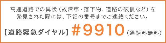 高速道路での異状（故障車・落下物、道路の破損など）を発見された際には、右記の番号までご連絡下さい。【道路緊急ダイヤル】#9910（通話料無料）