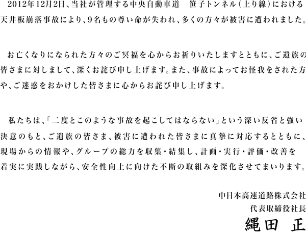 2012年12月2日、当社が管理する中央自動車道　笹子トンネル（上り線）における天井板落下事故により、9名もの尊い命が失われ、多くの方々が被害に遭われました。お亡くなりになられた方々のご冥福を心からお祈りいたしますとともに、ご遺族の皆さまに対しまして、深くおわび申し上げます。また、事故によってお怪我をされた方や、ご迷惑をおかけした皆さまに心からおわび申し上げます。私たちは、「二度とこのような事故を起こしてはならない」という深い反省と強い決意のもと、ご遺族の皆さま、被害に遭われた皆さまに真摯に対応するとともに、現場力を高め、グループの総力を結集し、安全性向上に徹底的に取り組んでまいります。 中日本高速道路株式会社　代表取締役社長　小室 俊二