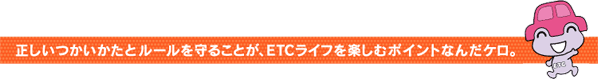 正しいつかいかたとルールを守ることが、ETCライフを楽しむポイントなんだケロ。