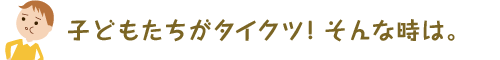 子どもたちがタイクツ！そんな時は。