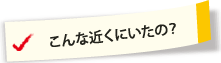 こんな近くにいたの？