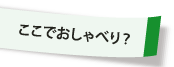 ここでおしゃべり？