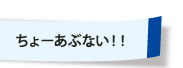 ちょーあぶない！！