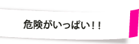 危険がいっぱい！！