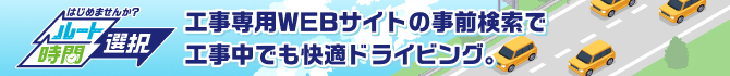 はじめませんか?ルート・時間選択 工事専用WEBサイトの事前検索で工事中でも快適ドライビング。