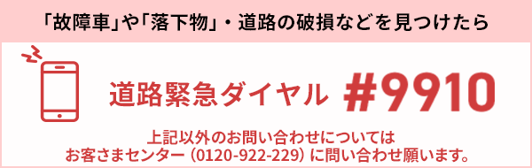 「故障車」や「落下物」・道路の破損などを見つけたら 道路緊急ダイヤル #9910 上記以外のお問い合わせについてはお客様センター（0120-922-229）に問い合わせ願います。