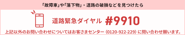 「故障車」や「落下物」・道路の破損などを見つけたら 道路緊急ダイヤル #9910 上記以外のお問い合わせについてはお客様センター（0120-922-229）に問い合わせ願います。