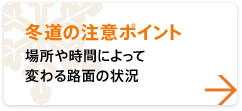 【冬道の注意ポイント】 場所や時間によって変わる路面の状況